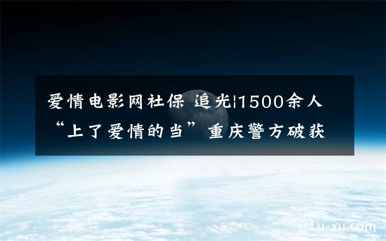 爱情电影网社保 追光|1500余人“上了爱情的当”重庆警方破获“杀猪盘”跨境网络诈骗案