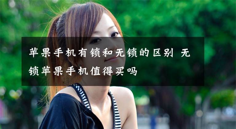 苹果手机有锁和无锁的区别 无锁苹果手机值得买吗文章配图