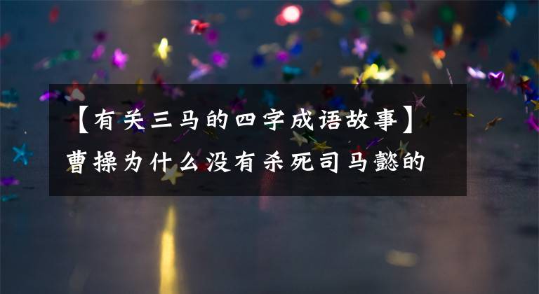 【有关三马的四字成语故事】曹操为什么没有杀死司马懿的绝对后患，这个成语故事阐明了两个原因