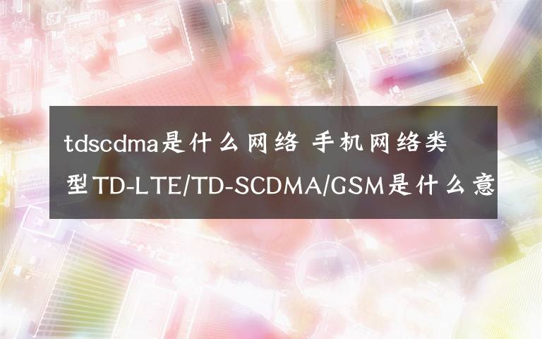 tdscdma是什么网络 手机网络类型TD-LTE/TD-SCDMA/GSM是什么意思?