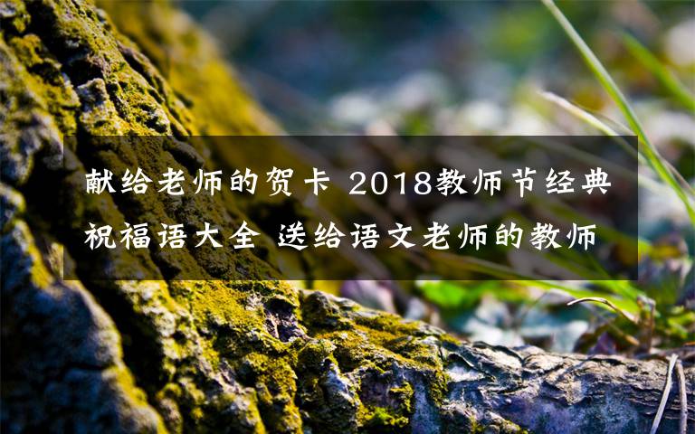 献给老师的贺卡 2018教师节经典祝福语大全 送给语文老师的教师节贺卡祝福语简短祝福语