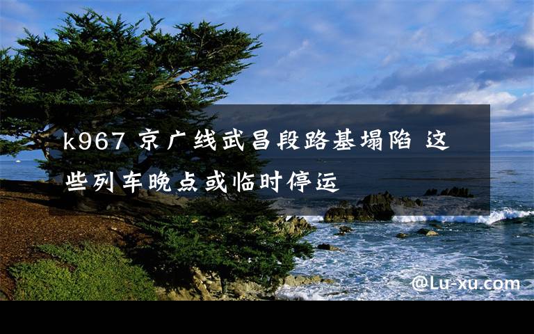 k967 京广线武昌段路基塌陷 这些列车晚点或临时停运