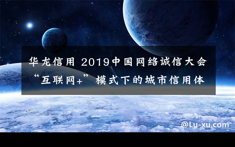 华龙信用 2019中国网络诚信大会“互联网+”模式下的城市信用体系建设分论坛举办 华龙信用分享城市信用建设经验