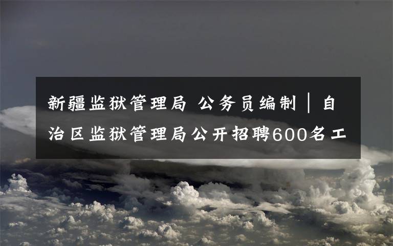 新疆监狱管理局 公务员编制｜自治区监狱管理局公开招聘600名工作人员公告！7月22日报名截止