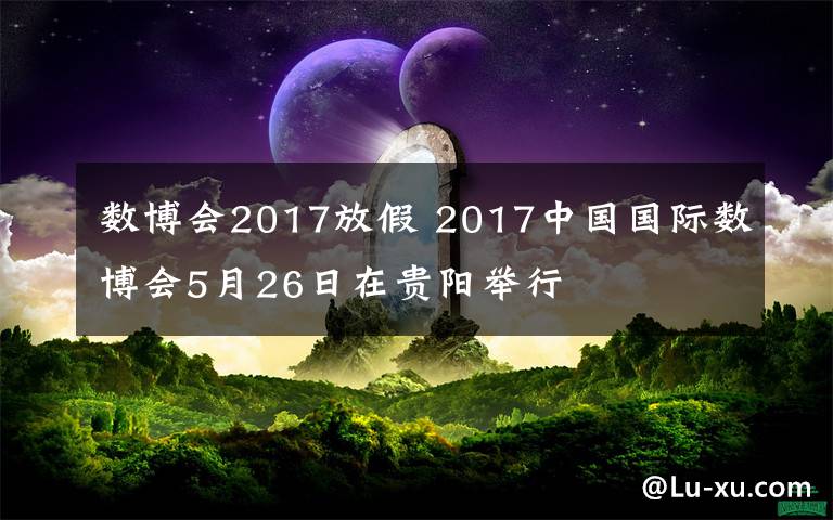 数博会2017放假 2017中国国际数博会5月26日在贵阳举行