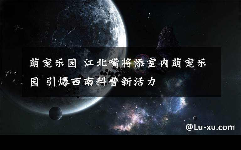 萌宠乐园 江北嘴将添室内萌宠乐园 引爆西南科普新活力