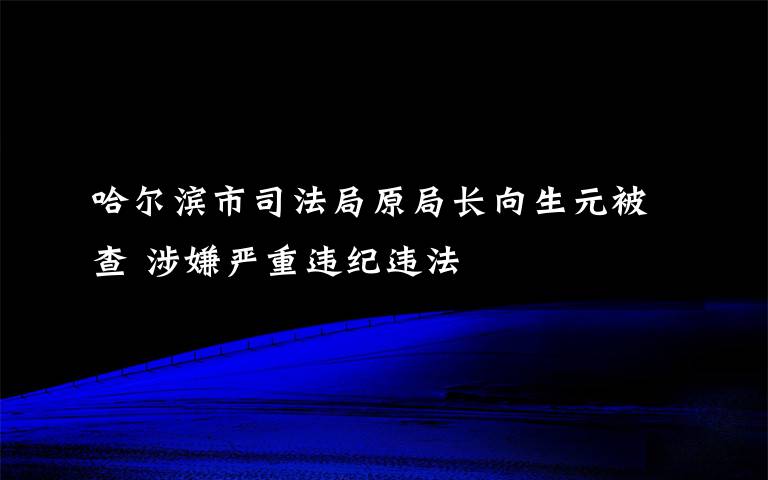 哈尔滨市司法局原局长向生元被查 涉嫌严重违纪违法