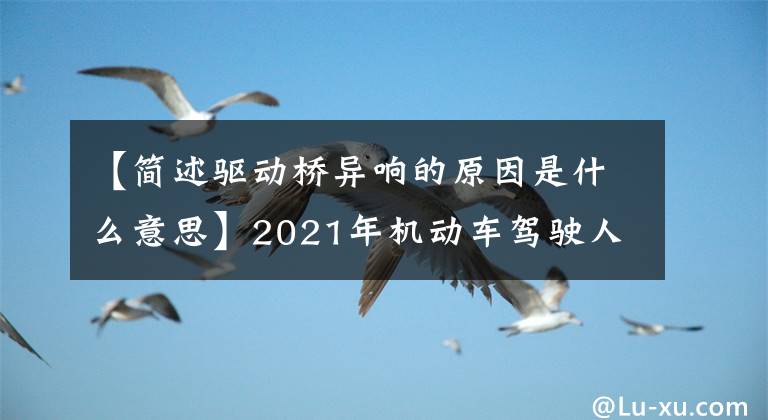 【简述驱动桥异响的原因是什么意思】2021年机动车驾驶人(中级)考试题库和机动车驾驶人(中级)免费考试