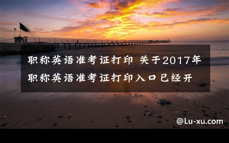 职称英语准考证打印 关于2017年职称英语准考证打印入口已经开放了