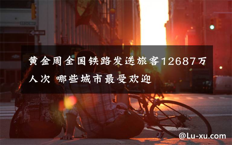 黄金周全国铁路发送旅客12687万人次 哪些城市最受欢迎