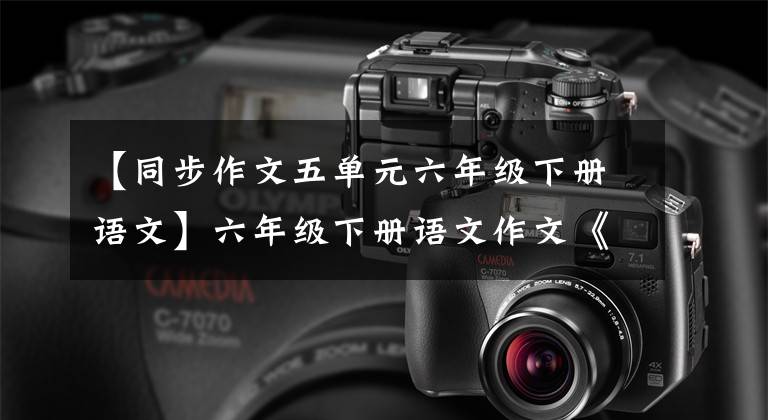 【同步作文五单元六年级下册语文】六年级下册语文作文《写作素材》第4、5单元习作和口语交际。