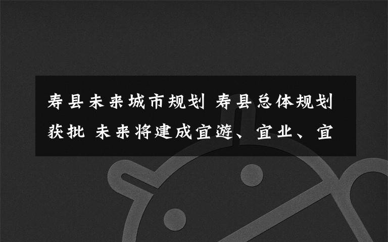 寿县未来城市规划 寿县总体规划获批 未来将建成宜游、宜业、宜居的淮上明珠