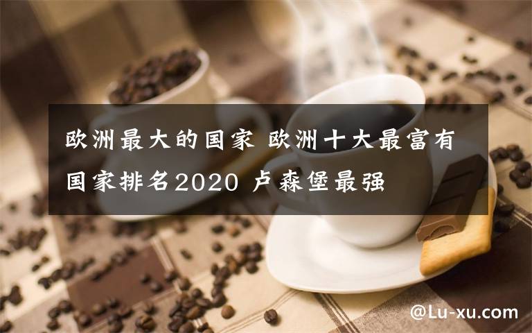 欧洲最大的国家 欧洲十大最富有国家排名2020 卢森堡最强