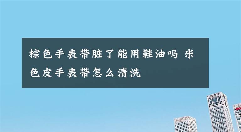 棕色手表带脏了能用鞋油吗 米色皮手表带怎么清洗