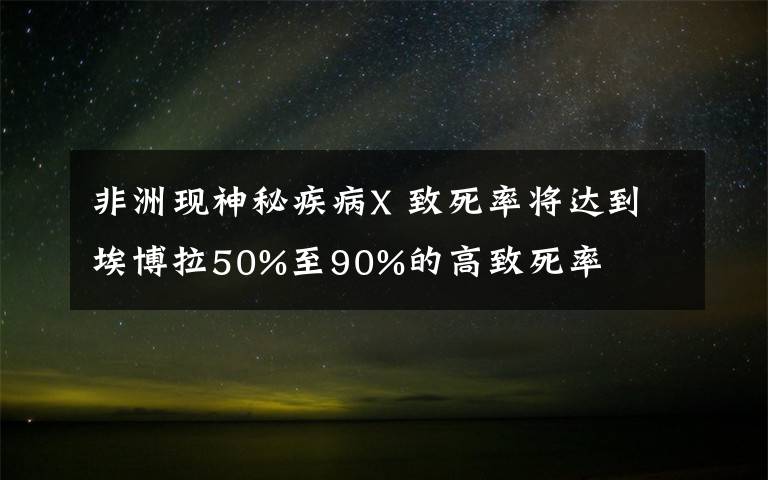 非洲现神秘疾病X 致死率将达到埃博拉50%至90%的高致死率