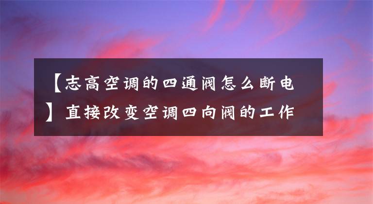 【志高空调的四通阀怎么断电】直接改变空调四向阀的工作方式。