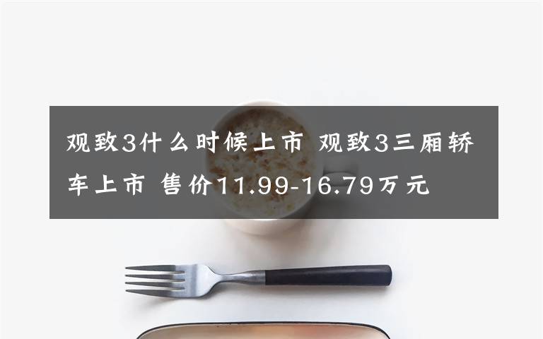 观致3什么时候上市 观致3三厢轿车上市 售价11.99-16.79万元