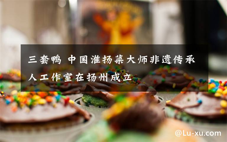 三套鸭 中国淮扬菜大师非遗传承人工作室在扬州成立