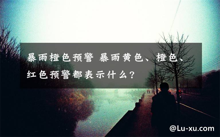 暴雨橙色预警 暴雨黄色、橙色、红色预警都表示什么?