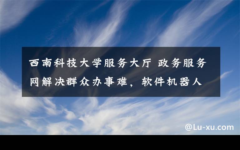 西南科技大学服务大厅 政务服务网解决群众办事难，软件机器人助力“一网通办”，打通各部门系统