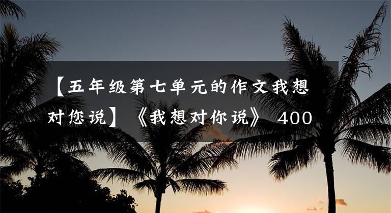 【五年级第七单元的作文我想对您说】《我想对你说》 400字作文，我想告诉你5年级的作文