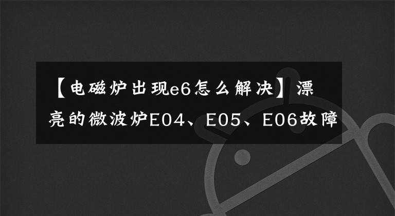 【电磁炉出现e6怎么解决】漂亮的微波炉E04、E05、E06故障代码维修详细信息