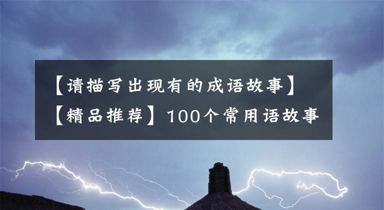 【请描写出现有的成语故事】【精品推荐】100个常用语故事，了解历史可以提高文采，可以慢慢记住。