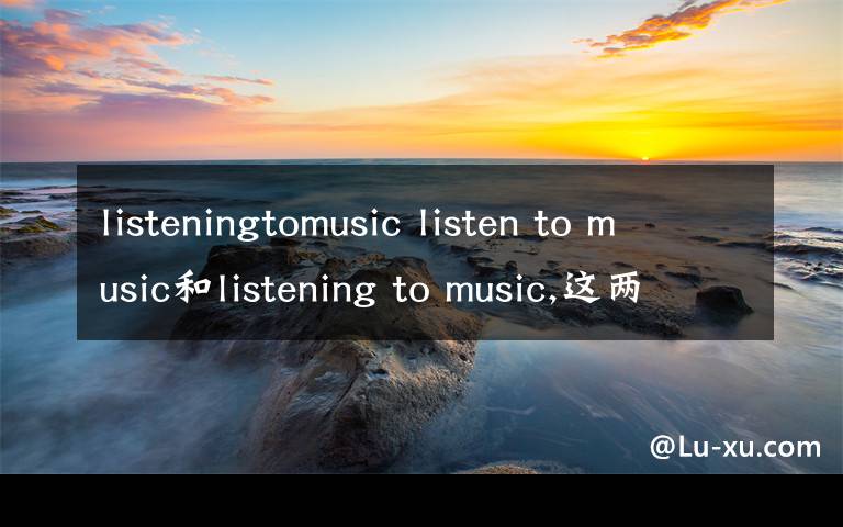 listeningtomusic listen to music和listening to music,这两个有什么区别