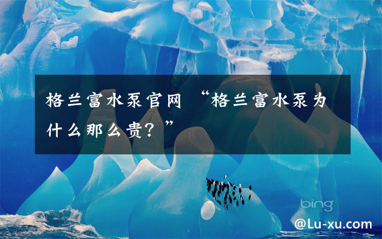 格兰富水泵官网 “格兰富水泵为什么那么贵？”