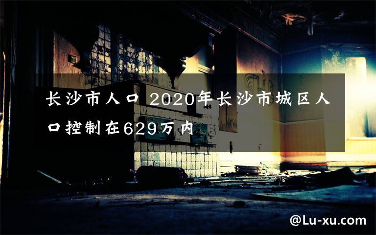 长沙市人口 2020年长沙市城区人口控制在629万内