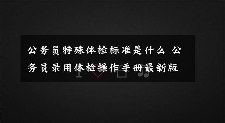 公务员特殊体检标准是什么 公务员录用体检操作手册最新版