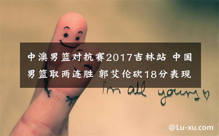 中澳男篮对抗赛2017吉林站 中国男篮取两连胜 郭艾伦砍18分表现优异助中国队反超