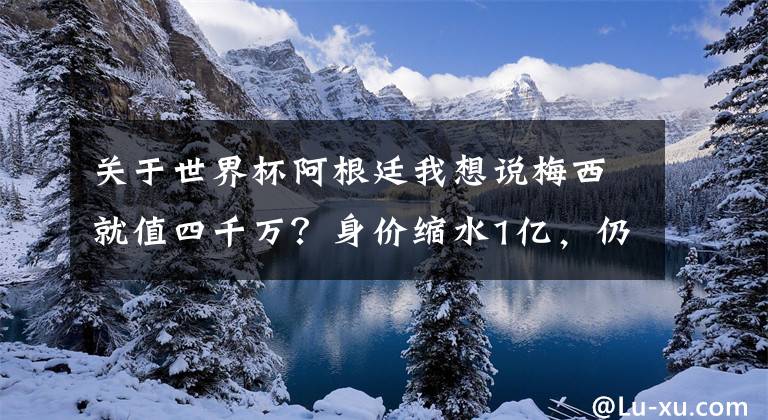 关于世界杯阿根廷我想说梅西就值四千万？身价缩水1亿，仍是阿根廷第二，世界杯能走多远