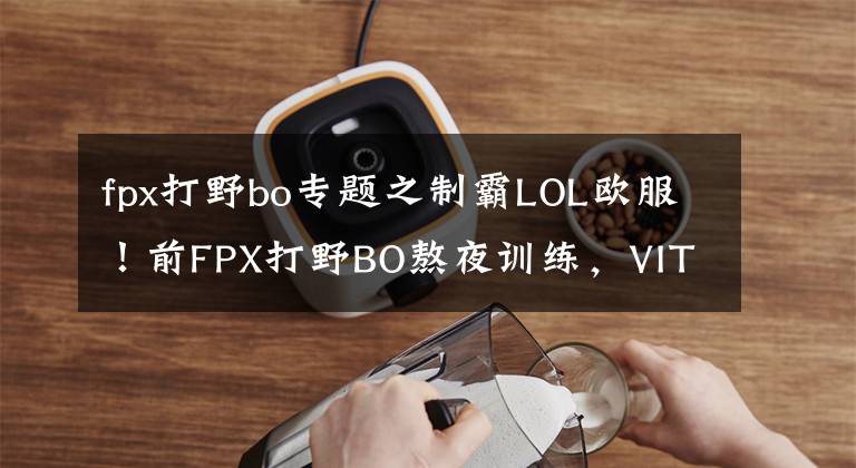 fpx打野bo专题之制霸LOL欧服！前FPX打野BO熬夜训练，VIT俱乐部发声力挺