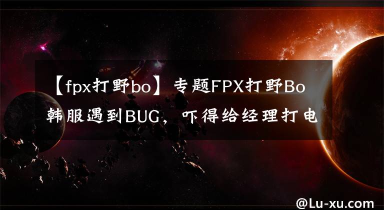 【fpx打野bo】专题FPX打野Bo韩服遇到BUG，吓得给经理打电话！连操作都变形了