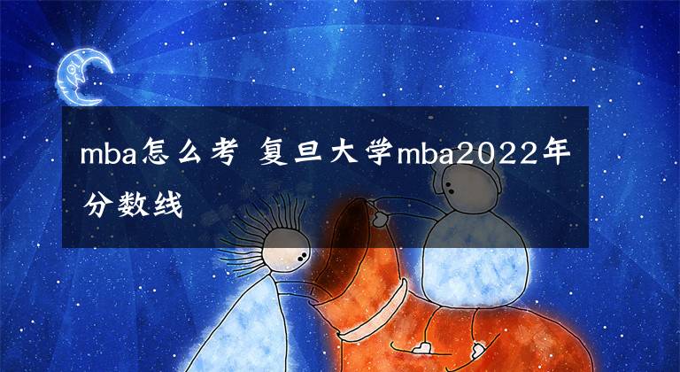 mba怎么考 复旦大学mba2022年分数线