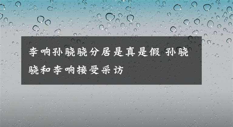 李响孙骁骁分居是真是假 孙骁骁和李响接受采访