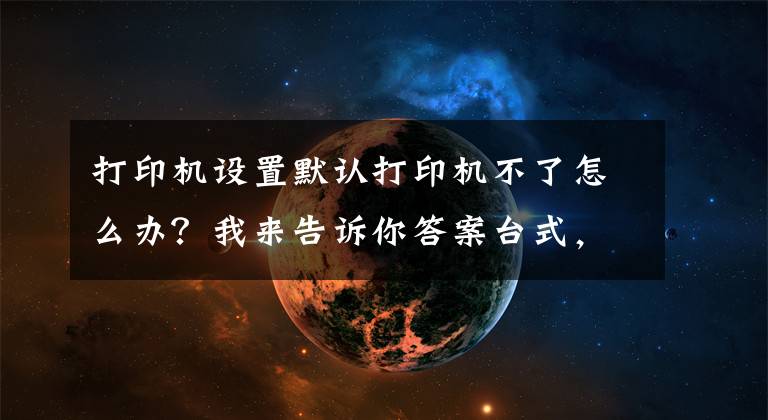 打印机设置默认打印机不了怎么办？我来告诉你答案台式，笔记本电脑Windows系统不能打印？你得这样子做