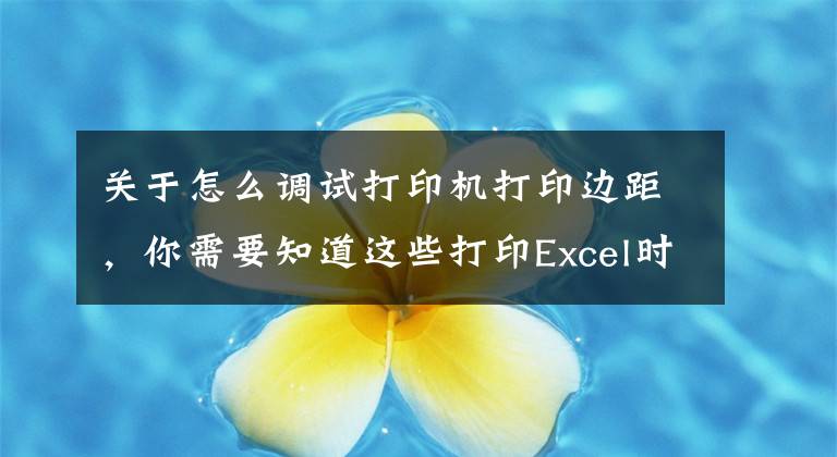 关于怎么调试打印机打印边距，你需要知道这些打印Excel时这样调整格式和样式，让你的打印文件脱颖而出