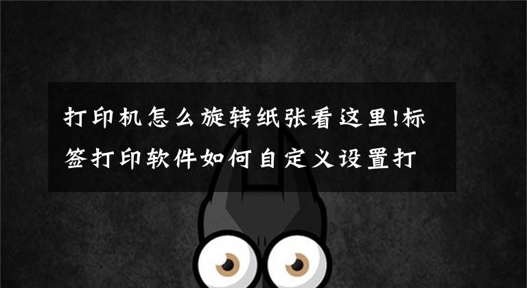 打印机怎么旋转纸张看这里!标签打印软件如何自定义设置打印方向