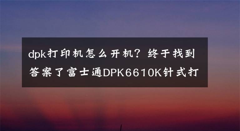 dpk打印机怎么开机？终于找到答案了富士通DPK6610K针式打印机 省时省力