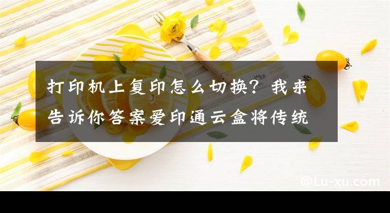 打印机上复印怎么切换？我来告诉你答案爱印通云盒将传统打印机升级为自助打印机，是打印店必备打印云盒