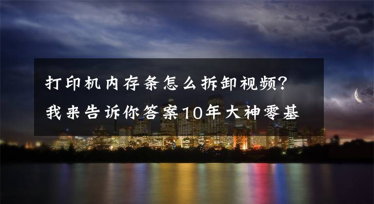 打印机内存条怎么拆卸视频？我来告诉你答案10年大神零基础打印机维修教程，视频新手送给你