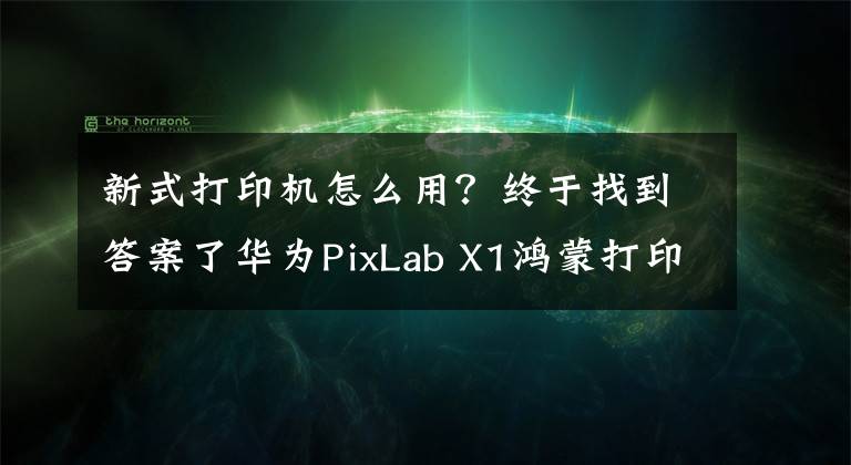 新式打印机怎么用？终于找到答案了华为PixLab X1鸿蒙打印机使用教程：手把手教你如何使用