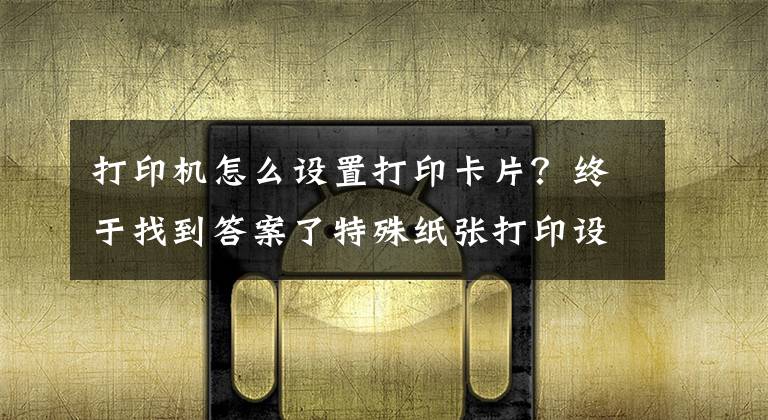 打印机怎么设置打印卡片？终于找到答案了特殊纸张打印设置操作说明（适用所有激光打印操作）