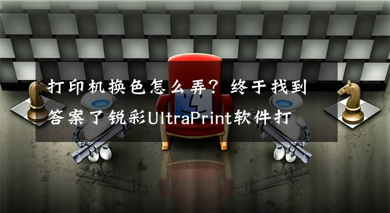 打印机换色怎么弄？终于找到答案了锐彩UltraPrint软件打印机校色