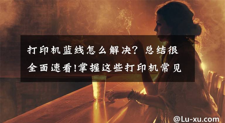 打印机蓝线怎么解决？总结很全面速看!掌握这些打印机常见问题及解决办法，再也不用花钱维修了