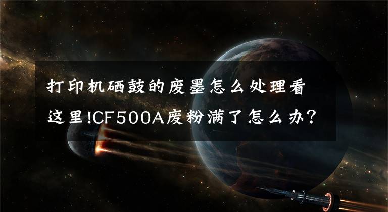 打印机硒鼓的废墨怎么处理看这里!CF500A废粉满了怎么办？试试看这一招