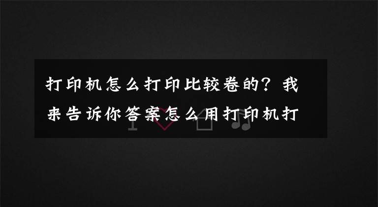 打印机怎么打印比较卷的？我来告诉你答案怎么用打印机打印文档？掌握这些技巧，其实很简单