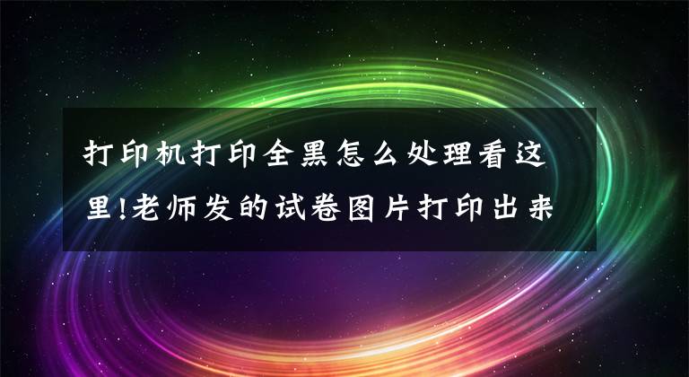 打印机打印全黑怎么处理看这里!老师发的试卷图片打印出来很黑怎么办？想要清晰用这两招